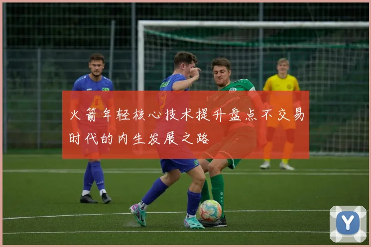 火箭年轻核心技术提升盘点不交易时代的内生发展之路