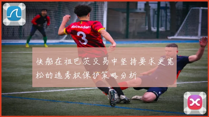 快船在祖巴茨交易中坚持要求更宽松的选秀权保护策略分析