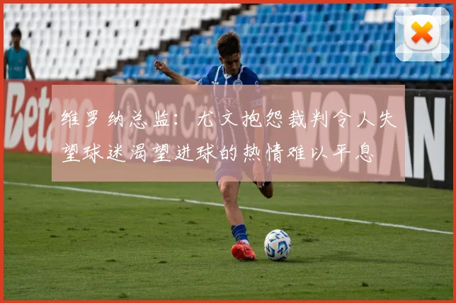 维罗纳总监：尤文抱怨裁判令人失望球迷渴望进球的热情难以平息