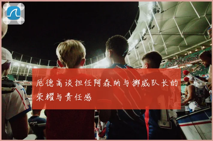 厄德高谈担任阿森纳与挪威队长的荣耀与责任感