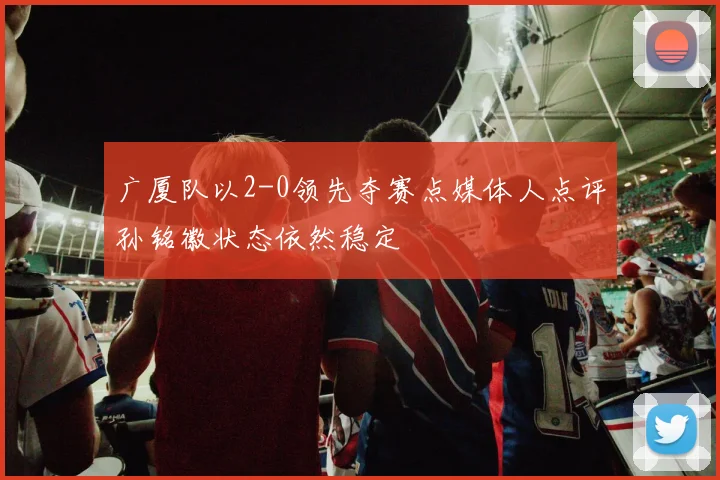 广厦队以2-0领先夺赛点媒体人点评孙铭徽状态依然稳定