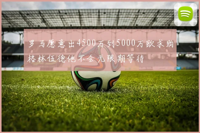 罗马愿意出4500万到5000万欧求购格林伍德他不会无限期等待