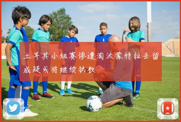 土耳其小组赛惨遭淘汰蒙特拉去留成疑或将继续执教