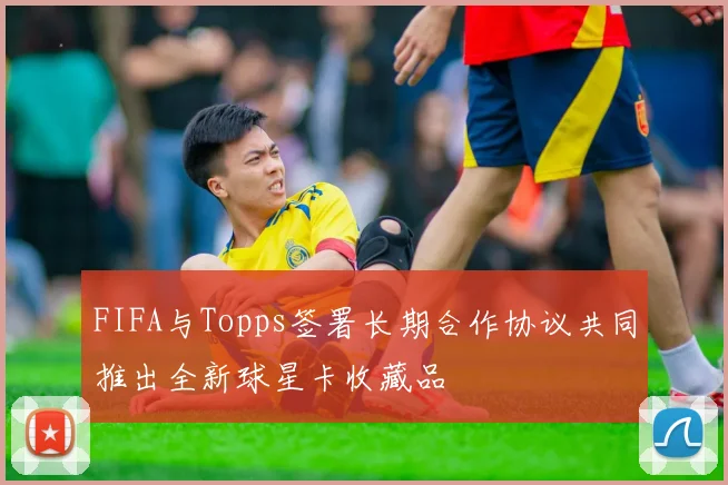 FIFA与Topps签署长期合作协议共同推出全新球星卡收藏品