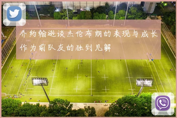 乔约翰逊谈杰伦布朗的表现与成长作为前队友的独到见解