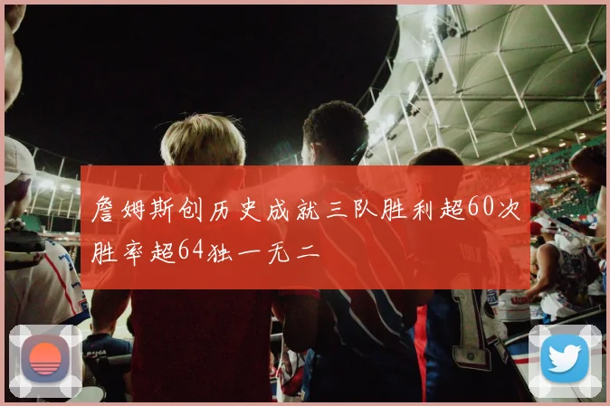 詹姆斯创历史成就三队胜利超60次胜率超64独一无二