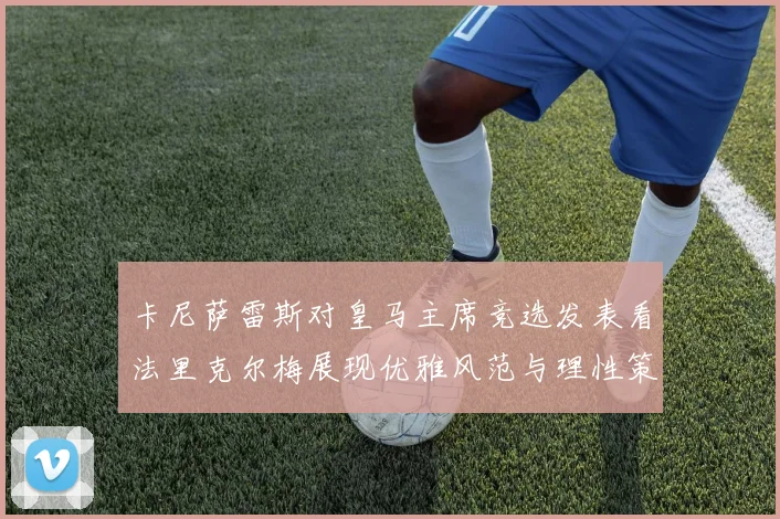 卡尼萨雷斯对皇马主席竞选发表看法里克尔梅展现优雅风范与理性策略