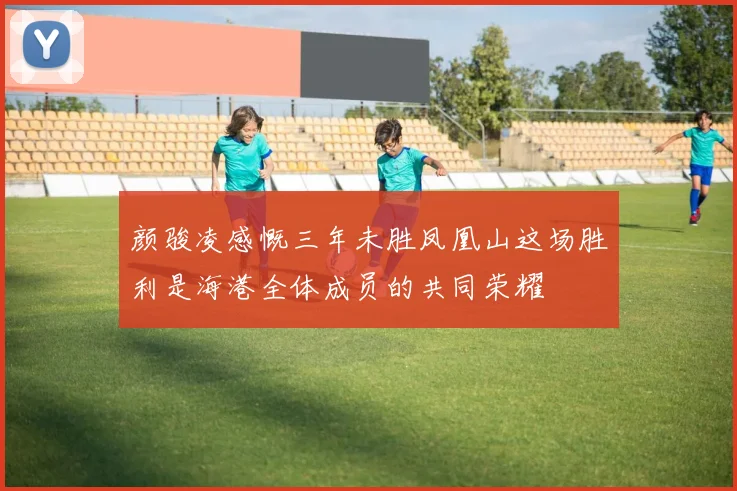 颜骏凌感慨三年未胜凤凰山这场胜利是海港全体成员的共同荣耀