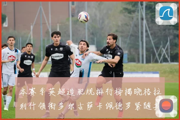 本赛季英超造犯规排行榜揭晓格拉利什领衔多尔古萨卡佩德罗紧随其后
