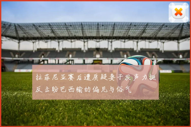 拉菲尼亚赛后遭质疑妻子发声力挺反击盼巴西输的偏见与俗气
