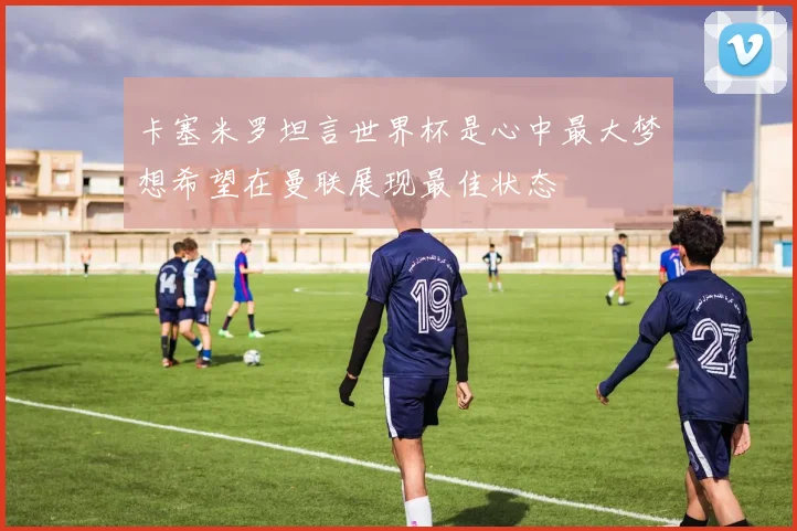 卡塞米罗坦言世界杯是心中最大梦想希望在曼联展现最佳状态