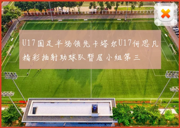 U17国足半场领先卡塔尔U17何思凡精彩抽射助球队暂居小组第三