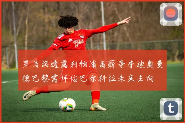 罗马诺透露利物浦高薪争夺迪奥曼德巴黎需评估巴尔科拉未来去向