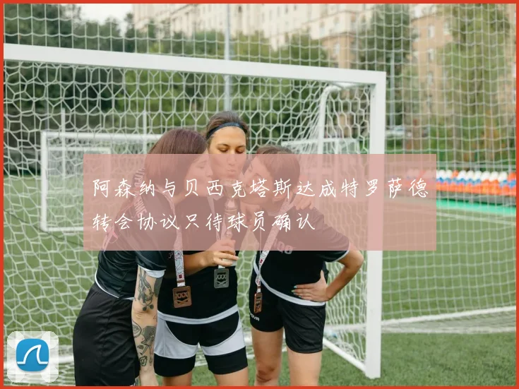 阿森纳与贝西克塔斯达成特罗萨德转会协议只待球员确认