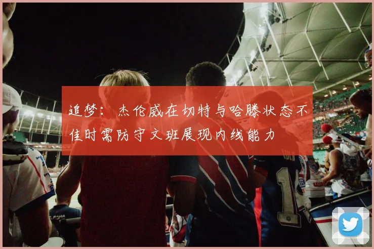 追梦：杰伦威在切特与哈滕状态不佳时需防守文班展现内线能力