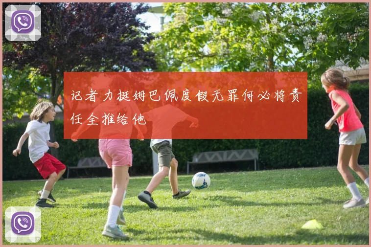 记者力挺姆巴佩度假无罪何必将责任全推给他